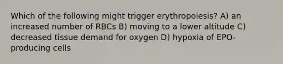 Which of the following might trigger erythropoiesis? A) an increased number of RBCs B) moving to a lower altitude C) decreased tissue demand for oxygen D) hypoxia of EPO-producing cells