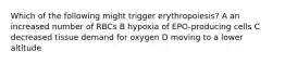 Which of the following might trigger erythropoiesis? A an increased number of RBCs B hypoxia of EPO-producing cells C decreased tissue demand for oxygen D moving to a lower altitude