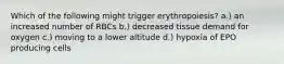 Which of the following might trigger erythropoiesis? a.) an increased number of RBCs b.) decreased tissue demand for oxygen c.) moving to a lower altitude d.) hypoxia of EPO producing cells
