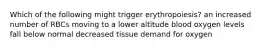 Which of the following might trigger erythropoiesis? an increased number of RBCs moving to a lower altitude blood oxygen levels fall below normal decreased tissue demand for oxygen