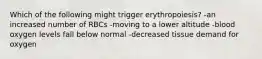 Which of the following might trigger erythropoiesis? -an increased number of RBCs -moving to a lower altitude -blood oxygen levels fall below normal -decreased tissue demand for oxygen