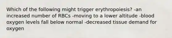 Which of the following might trigger erythropoiesis? -an increased number of RBCs -moving to a lower altitude -blood oxygen levels fall below normal -decreased tissue demand for oxygen