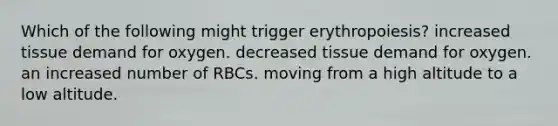 Which of the following might trigger erythropoiesis? increased tissue demand for oxygen. decreased tissue demand for oxygen. an increased number of RBCs. moving from a high altitude to a low altitude.