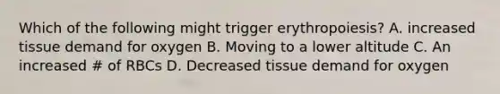 Which of the following might trigger erythropoiesis? A. increased tissue demand for oxygen B. Moving to a lower altitude C. An increased # of RBCs D. Decreased tissue demand for oxygen