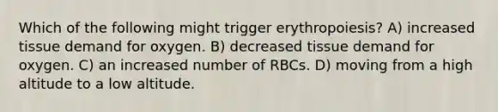 Which of the following might trigger erythropoiesis? A) increased tissue demand for oxygen. B) decreased tissue demand for oxygen. C) an increased number of RBCs. D) moving from a high altitude to a low altitude.