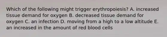 Which of the following might trigger erythropoiesis? A. increased tissue demand for oxygen B. decreased tissue demand for oxygen C. an infection D. moving from a high to a low altitude E. an increased in the amount of red blood cells