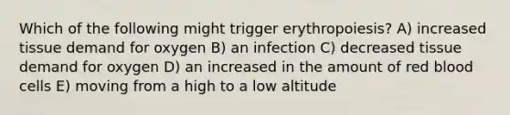 Which of the following might trigger erythropoiesis? A) increased tissue demand for oxygen B) an infection C) decreased tissue demand for oxygen D) an increased in the amount of red blood cells E) moving from a high to a low altitude