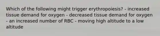 Which of the following might trigger erythropoiesis? - increased tissue demand for oxygen - decreased tissue demand for oxygen - an increased number of RBC - moving high altitude to a low altitude