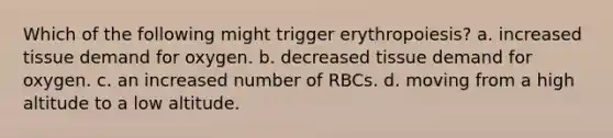 Which of the following might trigger erythropoiesis? a. increased tissue demand for oxygen. b. decreased tissue demand for oxygen. c. an increased number of RBCs. d. moving from a high altitude to a low altitude.