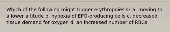 Which of the following might trigger erythropoiesis? a. moving to a lower altitude b. hypoxia of EPO-producing cells c. decreased tissue demand for oxygen d. an increased number of RBCs