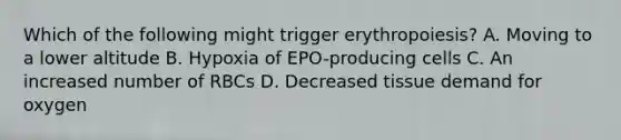 Which of the following might trigger erythropoiesis? A. Moving to a lower altitude B. Hypoxia of EPO-producing cells C. An increased number of RBCs D. Decreased tissue demand for oxygen