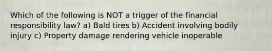 Which of the following is NOT a trigger of the financial responsibility law? a) Bald tires b) Accident involving bodily injury c) Property damage rendering vehicle inoperable