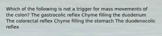 Which of the following is not a trigger for mass movements of the colon? The gastrocolic reflex Chyme filling the duodenum The colorectal reflex Chyme filling the stomach The duodenocolic reflex