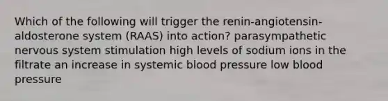 Which of the following will trigger the renin-angiotensin-aldosterone system (RAAS) into action? parasympathetic nervous system stimulation high levels of sodium ions in the filtrate an increase in systemic blood pressure low blood pressure