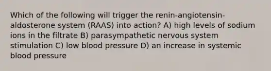 Which of the following will trigger the renin-angiotensin-aldosterone system (RAAS) into action? A) high levels of sodium ions in the filtrate B) parasympathetic nervous system stimulation C) low blood pressure D) an increase in systemic blood pressure