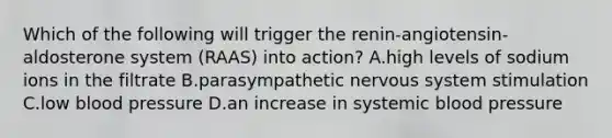 Which of the following will trigger the renin-angiotensin-aldosterone system (RAAS) into action? A.high levels of sodium ions in the filtrate B.parasympathetic nervous system stimulation C.low blood pressure D.an increase in systemic blood pressure