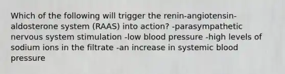 Which of the following will trigger the renin-angiotensin-aldosterone system (RAAS) into action? -parasympathetic nervous system stimulation -low blood pressure -high levels of sodium ions in the filtrate -an increase in systemic blood pressure