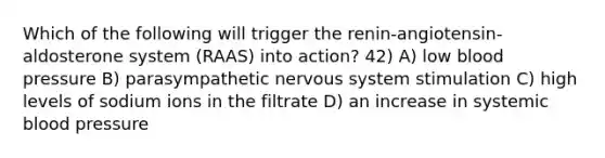 Which of the following will trigger the renin-angiotensin-aldosterone system (RAAS) into action? 42) A) low blood pressure B) parasympathetic nervous system stimulation C) high levels of sodium ions in the filtrate D) an increase in systemic blood pressure