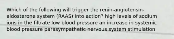 Which of the following will trigger the renin-angiotensin-aldosterone system (RAAS) into action? high levels of sodium ions in the filtrate low blood pressure an increase in systemic blood pressure parasympathetic nervous system stimulation