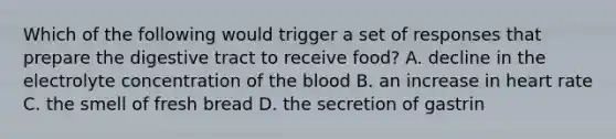 Which of the following would trigger a set of responses that prepare the digestive tract to receive food? A. decline in the electrolyte concentration of the blood B. an increase in heart rate C. the smell of fresh bread D. the secretion of gastrin