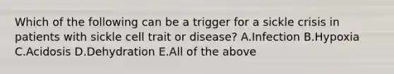 Which of the following can be a trigger for a sickle crisis in patients with sickle cell trait or disease? A.Infection B.Hypoxia C.Acidosis D.Dehydration E.All of the above