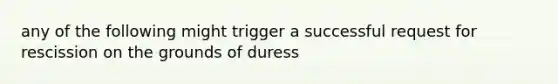 any of the following might trigger a successful request for rescission on the grounds of duress