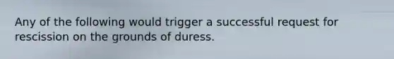 Any of the following would trigger a successful request for rescission on the grounds of duress.