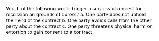 Which of the following would trigger a successful request for rescission on grounds of duress? a. One party does not uphold their end of the contract b. One party avoids calls from the other party about the contract c. One party threatens physical harm or extortion to gain consent to a contract