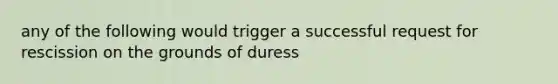 any of the following would trigger a successful request for rescission on the grounds of duress