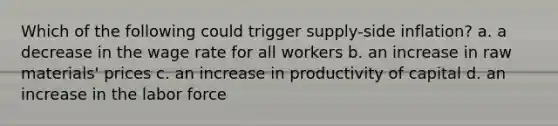 Which of the following could trigger supply-side inflation? a. a decrease in the wage rate for all workers b. an increase in raw materials' prices c. an increase in productivity of capital d. an increase in the labor force