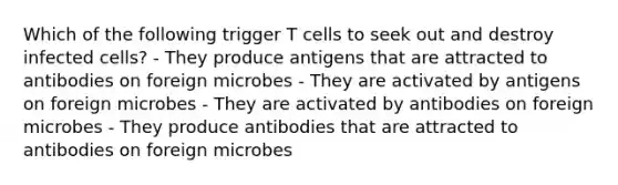 Which of the following trigger T cells to seek out and destroy infected cells? - They produce antigens that are attracted to antibodies on foreign microbes - They are activated by antigens on foreign microbes - They are activated by antibodies on foreign microbes - They produce antibodies that are attracted to antibodies on foreign microbes