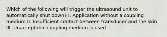 Which of the following will trigger the ultrasound unit to automatically shut down? I. Application without a coupling medium II. Insufficient contact between transducer and the skin III. Unacceptable coupling medium is used