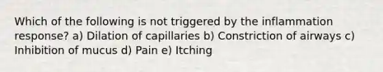 Which of the following is not triggered by the inflammation response? a) Dilation of capillaries b) Constriction of airways c) Inhibition of mucus d) Pain e) Itching