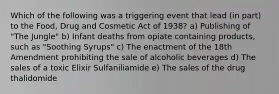 Which of the following was a triggering event that lead (in part) to the Food, Drug and Cosmetic Act of 1938? a) Publishing of "The Jungle" b) Infant deaths from opiate containing products, such as "Soothing Syrups" c) The enactment of the 18th Amendment prohibiting the sale of alcoholic beverages d) The sales of a toxic Elixir Sulfaniliamide e) The sales of the drug thalidomide