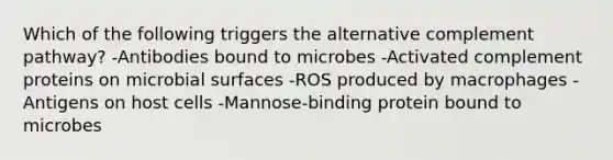 Which of the following triggers the alternative complement pathway? -Antibodies bound to microbes -Activated complement proteins on microbial surfaces -ROS produced by macrophages -Antigens on host cells -Mannose-binding protein bound to microbes