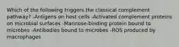 Which of the following triggers the classical complement pathway? -Antigens on host cells -Activated complement proteins on microbial surfaces -Mannose-binding protein bound to microbes -Antibodies bound to microbes -ROS produced by macrophages