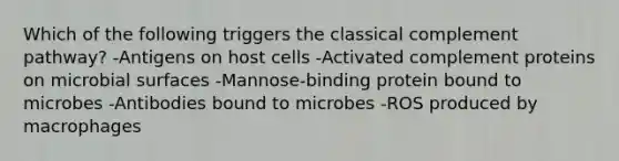 Which of the following triggers the classical complement pathway? -Antigens on host cells -Activated complement proteins on microbial surfaces -Mannose-binding protein bound to microbes -Antibodies bound to microbes -ROS produced by macrophages