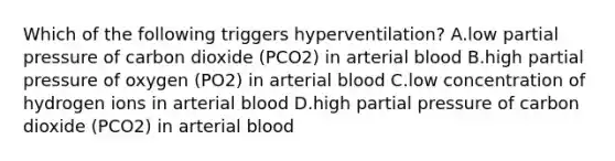 Which of the following triggers hyperventilation? A.low partial pressure of carbon dioxide (PCO2) in arterial blood B.high partial pressure of oxygen (PO2) in arterial blood C.low concentration of hydrogen ions in arterial blood D.high partial pressure of carbon dioxide (PCO2) in arterial blood