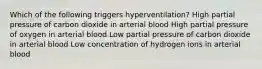 Which of the following triggers hyperventilation? High partial pressure of carbon dioxide in arterial blood High partial pressure of oxygen in arterial blood Low partial pressure of carbon dioxide in arterial blood Low concentration of hydrogen ions in arterial blood