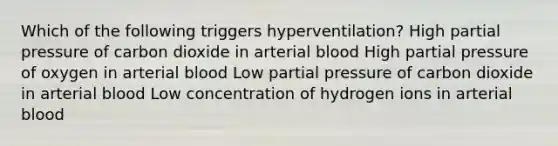 Which of the following triggers hyperventilation? High partial pressure of carbon dioxide in arterial blood High partial pressure of oxygen in arterial blood Low partial pressure of carbon dioxide in arterial blood Low concentration of hydrogen ions in arterial blood