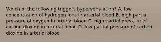 Which of the following triggers hyperventilation? A. low concentration of hydrogen ions in arterial blood B. high partial pressure of oxygen in arterial blood C. high partial pressure of carbon dioxide in arterial blood D. low partial pressure of carbon dioxide in arterial blood