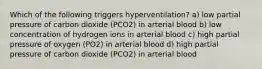 Which of the following triggers hyperventilation? a) low partial pressure of carbon dioxide (PCO2) in arterial blood b) low concentration of hydrogen ions in arterial blood c) high partial pressure of oxygen (PO2) in arterial blood d) high partial pressure of carbon dioxide (PCO2) in arterial blood