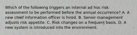 Which of the following triggers an internal ad hoc risk assessment to be performed before the annual occurrence? A. A new chief information officer is hired. B. Senior management adjusts risk appetite. C. Risk changes on a frequent basis. D. A new system is introduced into the environment.