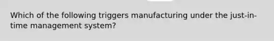 Which of the following triggers manufacturing under the just-in-time management system?