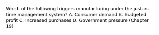 Which of the following triggers manufacturing under the just-in-time management system? A. Consumer demand B. Budgeted profit C. Increased purchases D. Government pressure (Chapter 19)