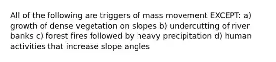 All of the following are triggers of mass movement EXCEPT: a) growth of dense vegetation on slopes b) undercutting of river banks c) forest fires followed by heavy precipitation d) human activities that increase slope angles