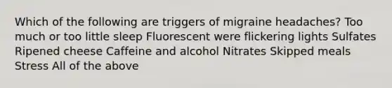 Which of the following are triggers of migraine headaches? Too much or too little sleep Fluorescent were flickering lights Sulfates Ripened cheese Caffeine and alcohol Nitrates Skipped meals Stress All of the above