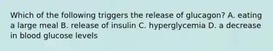 Which of the following triggers the release of glucagon? A. eating a large meal B. release of insulin C. hyperglycemia D. a decrease in blood glucose levels