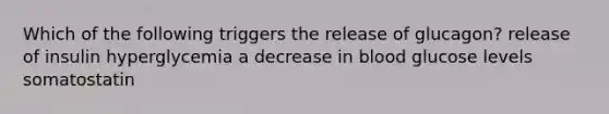 Which of the following triggers the release of glucagon? release of insulin hyperglycemia a decrease in blood glucose levels somatostatin