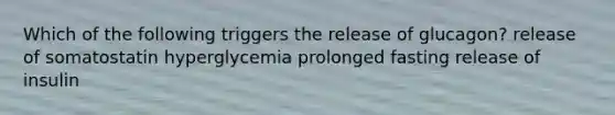 Which of the following triggers the release of glucagon? release of somatostatin hyperglycemia prolonged fasting release of insulin